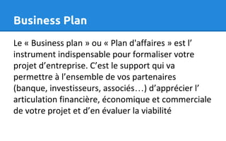 Business Plan
Le « Business plan » ou « Plan d'affaires » est l’
instrument indispensable pour formaliser votre
projet d’entreprise. C’est le support qui va
permettre à l’ensemble de vos partenaires
(banque, investisseurs, associés…) d’apprécier l’
articulation financière, économique et commerciale
de votre projet et d’en évaluer la viabilité
 