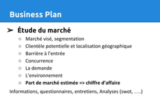 Business Plan
➢ Étude du marché
○ Marché visé, segmentation
○ Clientèle potentielle et localisation géographique
○ Barrière à l’entrée
○ Concurrence
○ La demande
○ L’environnement
○ Part de marché estimée => chiffre d’affaire
Informations, questionnaires, entretiens, Analyses (swot, ….)
 