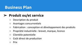 Business Plan
➢ Produit ou/et service
○ Description du produit
○ Avantages concurrentiels
○ Fabrication : conception et développement des produits
○ Propriété industrielle : brevet, marque, licence
○ Clientèle potentielle
○ Coût direct de production
○ Prix
 