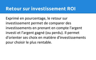 Retour sur investissement ROI
Exprimé en pourcentage, le retour sur
investissement permet de comparer des
investissements en prenant en compte l'argent
investi et l'argent gagné (ou perdu). Il permet
d'orienter ses choix en matière d'investissements
pour choisir le plus rentable.
 