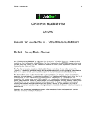 JobSerf - Business Plan 1
Confidential Business Plan
June 2010
Business Plan Copy Number 99 – Putting Redacted on SlideShare
Contact: Mr. Jay Martin, Chairman
This CONFIDENTIAL BUSINESS PLAN (“Plan”) has been developed by JobSerf (the “Company”). This Plan shall not
constitute an offer to sell securities or the solicitation of an offer to buy securities nor shall there be any sale of Company
securities in any State in which such offer, solicitation or sale would be unlawful prior to registration or qualification under
the securities laws of any such State.
This Plan shall not be copied, reproduced or distributed in whole or in part without the prior written consent of the
Company. It is delivered to prospective investors with the express understanding that such prospective investors will use
it only for the purpose set forth. Upon request, the recipient will return all materials received from the Company.
This Business Plan, as well as other information that may be provided about the Company, contains forward-looking
statements within the meaning of the “safe harbor” provisions of the Private Securities Litigation Reform Act of 1995. All of
such statements are based on the Company’s current expectations and beliefs and are subject to factors and
uncertainties likely to cause actual results to differ materially from those described in the statements. In considering such
forward looking statements, readers are urged to take into account the Risk Factors discussed elsewhere in this Business
Plan, all of which may have impacts on the actual results experienced by the Company. In addition, readers should
recognize that statements about the manner in which the Company’s services are to be marketed in the future are
necessarily uncertain and subject to changes, including modifications instituted by the Company and others in response to
external factors.
Because of such uncertainties, readers should not place undue reliance upon forward looking statements or similar
information provided by or relating to the Company.
 