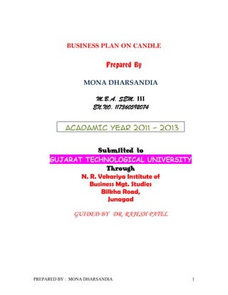 BUSINESS PLAN ON CANDLE

                          Prepared By

                  MONA DHARSANDIA

                      M.B.A. SEM. III
                     EN.NO. 117360592074


           ACADAMIC YEAR 2011 - 2013


                  Submitted to
     GUJARAT TECHNOLOGICAL UNIVERSITY
                     Through
            N. R. Vekariya Institute of
               Business Mgt. Studies
                   Bilkha Road,
                     Junagad

              GUIDED BY DR. RAJESH PATEL




PREPARED BY : MONA DHARSANDIA              1
 