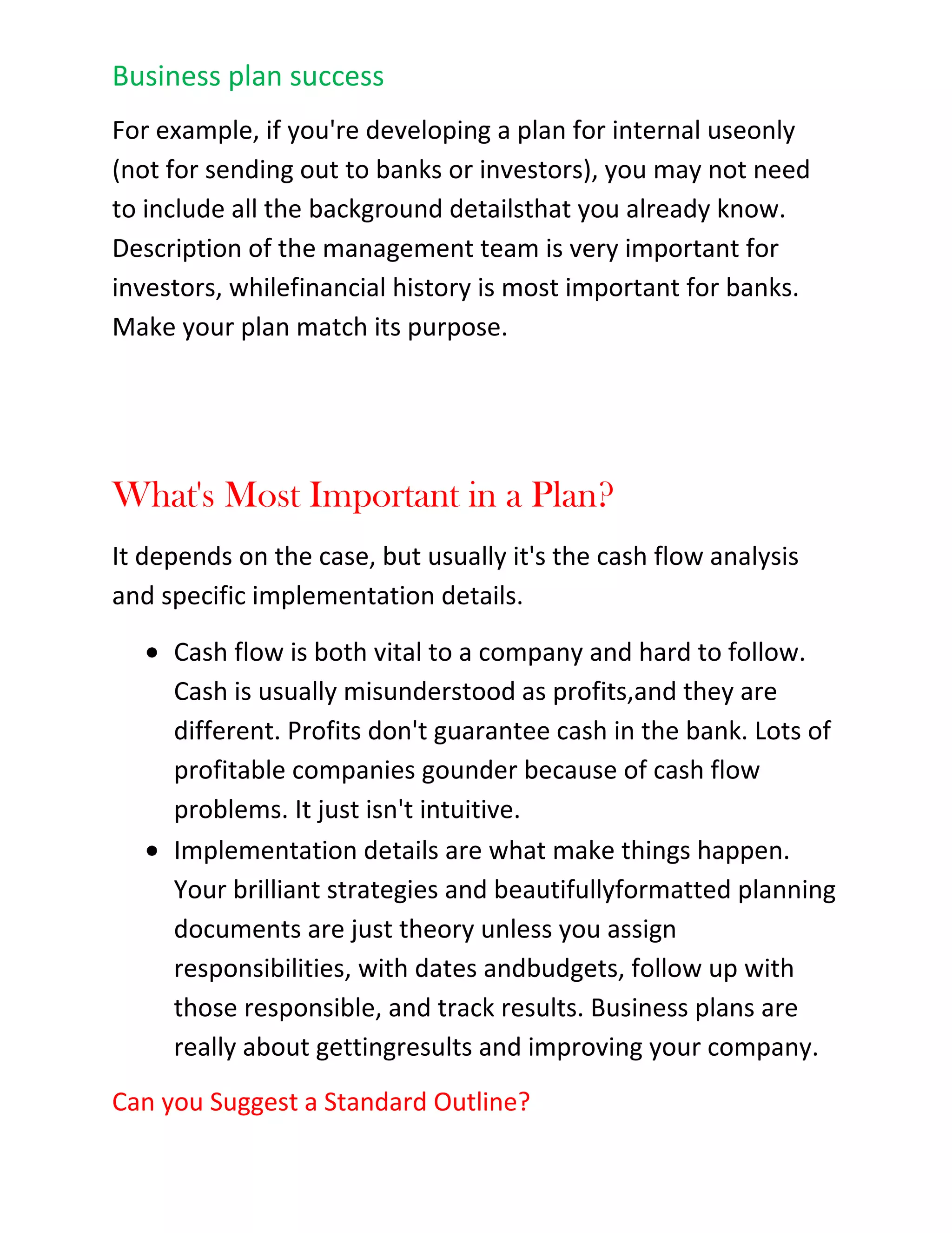 What changes took place internally in our organization that could be updated in the plan?After you've answered these questions, update your plan accordingly, set new budgets and milestones,adjust your financials, and repeat the process with another review of your plan again next month or next quarter. Update your plan accordingly again, and keep repeating. You'll find that maintaining your business plan gives you a better grasp on your business, your market, and everything else that happens<br />with your company.<br />Business Plan Mistakes<br />Often you may hear about what a business plan consists of. While including the necessary items is very important, you also want to make sure you don't commit any of the following common business plan mistakes:<br />1. Putting it off.<br />Don't wait to write a plan until you absolutely have to. Too many businesses make business plans only when they have no choice in the matter. Unless the bank or the investors want a plan, there is no plan. Don't wait to write your plan until you think you'll have enough time. \"
There's not enough time for a plan,\"
 business people say. \"
I can't plan. I'm too busy getting things done.\"
 The busier you are, the more you need to plan. If you are always putting out fires, you should build firebreaks or a sprinkler system. You can lose the whole forest for paying too much attention to the individual burning trees.<br />2. Cash flow casualness.<br />Cash flow is more important than sales, profits, or anything else in the business plan, but most people think in terms of profits instead of cash. When you and your friends imagine a new business, you think of what it would cost to make the product, what you could sell it for, and what the profits per unit might be. We are trained to think of business as sales minus costs and expenses, which equal profits.<br />Unfortunately, we don't spend the profits in a business. We spend cash. So understanding cash flow is critical. If you have only one table in your business plan, make it the cash flow table.<br />3. Idea inflation.<br />Plans don't sell new business ideas to investors. People do. The plan, though necessary, is only a way to present information. Investors invest in people, not ideas. Don't overestimate the importance of the idea, particularly the importance of the uniqueness of the idea. You don't need a great idea to start a business; you need time, money, perseverance, common sense, and so forth. Very few successful businesses are based entirely on new ideas. A new idea is much harder to sell than an existing one, because people don't understand a new idea and they are often unsure if it will work.<br />4. Fear and dread.<br />Doing a business plan isn't as hard as you think. You don't have to write a doctoral thesis or a novel. There are good books to help, many advisors among the Small Business Development Centers (SBDCs), business schools, and there is software available to help you (such as Business Plan Pro, and others).<br />5. Spongy, vague goals.<br />Leave out the vague and the meaningless babble of business phrases (such as \"
being the best\"
) because they are simply hype. Remember that the objective of a plan is its results, and for results, you need tracking and follow up. You need specific dates, management responsibilities, budgets, and milestones.<br />Then you can follow up. No matter how well thought out or brilliantly presented, it means nothing unless it produces results.<br />6. One size fits all<br />Tailor your business plan to its real business purpose. Business plans can be different things: they are often just sales documents to sell an idea for a new business. They can be detailed action plans, financial plans, marketing plans, and even personnel plans. They can be used to start a business, or just run a business better.<br />7. Diluted priorities.<br />Remember, strategy is focus. A priority list with 3-4 items is focus. A priority list with 20 items is something else, certainly not strategic, and rarely if ever effective. The more items on the list, the less the importance of each.<br />8. Hockey-stick shaped growth projections.<br />Have projections that are conservative so you can defend them. When in doubt, be less optimistic.<br />Design Your Plan to Fit Your Business<br />Business planning is about results. For every business plan, you need to make the contents of your plan match your purpose. Don't accept a standard outline just because it's there.In the United States business market there is a standardization about business plans. You can find dozens of books on the subject, about as many Web sites, two or three serious software products, and courses in hundreds of business schools, night schools, and community colleges. Although there are many variations on the theme, a lot of it still falls into the same standard.<br />What is a Business Plan?<br />A business plan is any plan that works for a business to look ahead, allocate resources, focus on key points, and prepare for problems and opportunities. Business existed long before computers, spreadsheets, and detailed projections. So did business plans.<br />Unfortunately, people think of business plans first for starting a new business or applying for business loans. But they are also vital for running a business, whether or not the business needs new loans or new investments. Businesses need plans to optimize growth and development according to priorities.<br />What's a Start-up Plan?<br />A very simple start-up plan includes a summary, mission statement, keys to success, market analysis, and break-even analysis. This kind of plan is good for deciding whether or not to proceed with a plan, to tell if there is a business worth pursuing, but it is not enough to run a business with.<br />Is There a Standard Business Plan?<br />A normal business plan, one that follows the advice of business experts, includes a standard set of elements. Plan formats and outlines vary, of course, but generally, a plan will include standard components such as descriptions of the company, product or service, market, forecasts, management team, and financial analysis. Your plan depends on your specific situation. For example, if you're developing a plan for internal use only (not for sending out to banks or investors), you may not need to include all the background details that you already know. Description of the management team is very important for investors, while financial history is most important for banks. Make your plan match its purpose.<br />What's Most Important in a Plan?<br />It depends on the case, but usually it's the cash flow analysis and specific implementation details.<br />Cash flow is both vital to a company and hard to follow. Cash is usually misunderstood as profits, and they are different. Profits don't guarantee cash in the bank. Lots of profitable companies go under because of cash flow problems. It just isn't intuitive.