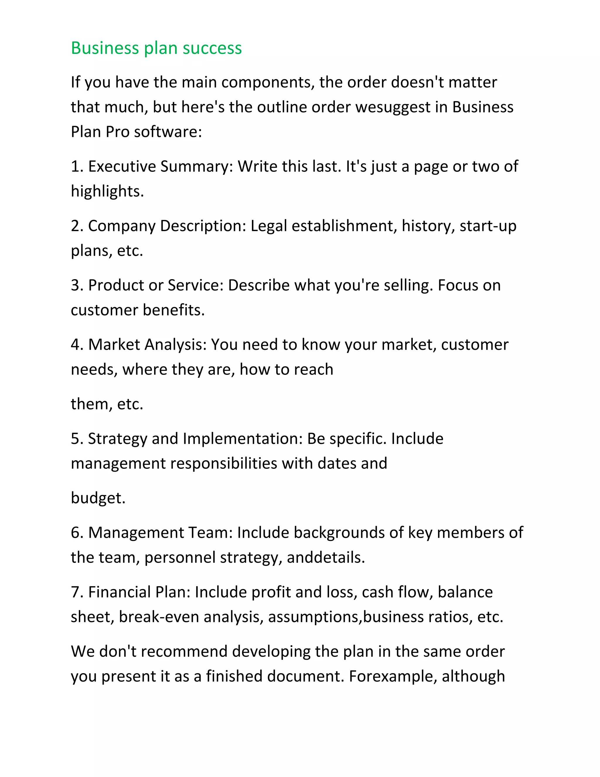 Implementation details are what make things happen. Your brilliant strategies and beautifully formatted planning documents are just theory unless you assign responsibilities, with dates and budgets, follow up with those responsible, and track results. Business plans are really about getting results and improving your company.Can you Suggest a Standard Outline?<br />If you have the main components, the order doesn't matter that much, but here's the outline order we suggest in Business Plan Pro software:<br />1. Executive Summary: Write this last. It's just a page or two of highlights.<br />2. Company Description: Legal establishment, history, start-up plans, etc.<br />3. Product or Service: Describe what you're selling. Focus on customer benefits.<br />4. Market Analysis: You need to know your market, customer needs, where they are, how to reach<br />them, etc.<br />5. Strategy and Implementation: Be specific. Include management responsibilities with dates and<br />budget.<br />6. Management Team: Include backgrounds of key members of the team, personnel strategy, and details.<br />7. Financial Plan: Include profit and loss, cash flow, balance sheet, break-even analysis, assumptions,business ratios, etc.<br />We don't recommend developing the plan in the same order you present it as a finished document. For example, although the Executive Summary comes as the first section of a business plan, we recommend writing it after everything else is done. It will appear first, but you write it last.<br />The Essential Contents of a Marketing Plan<br />Excerpt from On Target: The Book on Marketing Plans by Tim Berry and Doug Wilson Every marketing plan has to fit the needs and situation. Even so, there are standard components you just can't do without. A marketing plan should always have a situation analysis, marketing strategy, sales forecast, and expense budget.<br />􀁯 Situation Analysis: Normally this will include a market analysis, a SWOT analysis (strengths,weaknesses, opportunities, and threats), and a competitive analysis. The market analysis will include market forecast, segmentation, customer information, and market needs analysis. <br />Marketing Strategy: This should include at least a mission statement, objectives, and focused strategy including market segment focus and product positioning.<br />􀁯 Sales Forecast: This would include enough detail to track sales month by month and follow up on plan-vs.-actual analysis. Normally a plan will also include specific sales by product, by region or market segment, by channels, by manager responsibilities, and other elements. The forecast alone is a bare minimum.<br />Expense Budget: This ought to include enough detail to track expenses month by month and follow up on plan-vs.-actual analysis. Normally a plan will also include specific sales tactics, programs, management responsibilities, promotion, and other elements. The expense budget is a bare minimum.Are They Enough?<br />These minimum requirements above are not the ideal, just the minimum. In most cases you'll begin a marketing plan with an Executive Summary, and you'll also follow those essentials just described with a review of organizational impact, risks and contingencies, and pending issues.<br />Include a Specific Action Plan<br />You should also remember that planning is about the results, not the plan itself. A marketing plan must be measured by the results it produces. The implementation of your plan is much more important than its brilliant ideas or massive market research. You can influence implementation by building a plan full of specific, measurable and concrete plans that can be tracked and followed up. Plan-vs.-actual analysis is critical to the eventual results, and you should build it into your plan.<br />Public Relations Marketing<br />Excerpt from On Target: The Book on Marketing Plans by Tim Berry and Doug Wilson Public Relations involves a variety of programs designed to maintain or enhance a company's image and the products and services it offers. Successful implementation of an effective public relations strategy can be a critical component to a marketing plan.<br />A public relations (PR) strategy may play a key role in an organization's promotional strategy. A planned approach to leveraging public relations opportunities can be just as important as advertising and sales promotions. Public relations is one of the most effective methods to communicate and relate to the market. It is powerful and, once things are in motion, it is the most cost effective of all promotional activities. In some cases, it is free. The success of well executed PR plans can be seen through several organizations that have made it a<br />central focus of their promotional strategy. Paul Newman's Salad Dressing, The Body Shop, and Ben & Jerry's Ice Cream have positioned their organizations through effective PR strategies. Intel, Sprint and Microsoft have leveraged public relations to introduce and promote new products and services.Similar to the foundational goals of marketing, effective public relations seeks to communicate information to:<br />Launch new products and services.