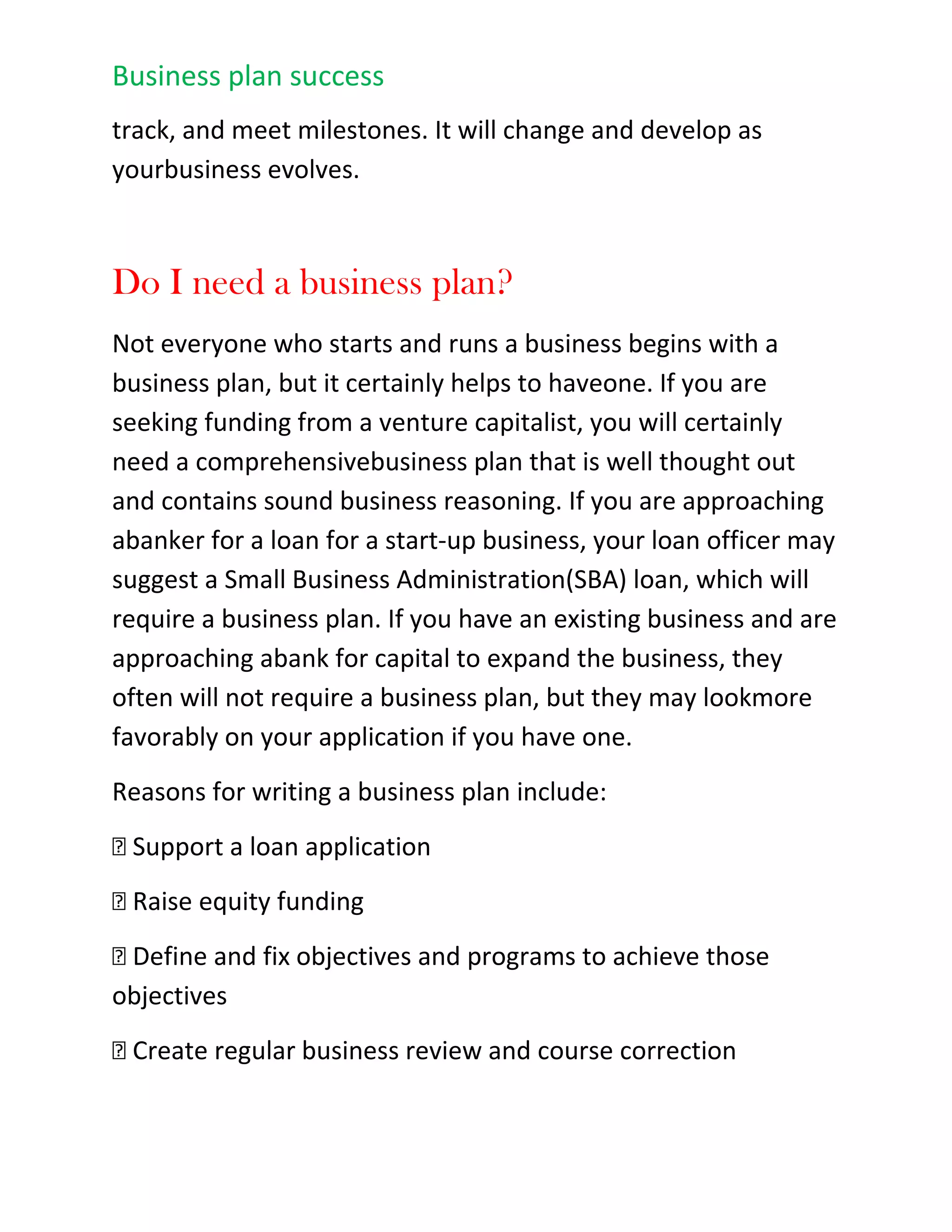 Illustrates management's ability to make the business a successShows profitability<br />Bringing it all together...<br />Your business plan is like your calling card, it will get you in the door where you'll have to convince investors and loan officers that you can put your plan into action. You want your calling card to look impressive, so make sure your business plan is printed out on good quality paper, you have checked the<br />spelling and grammar and that your numbers add up. Anyone who sees errors while reading your plan will wonder whether you are going to make similar errors in running your business.<br />A great business plan is the best way to show bankers, venture capitalists, and angel investors that you are worthy of financial support. Make sure that your plan is clear, focused and realistic. Then show them that you have the tools, talent and team to make it happen.<br />Business Plan Basics<br />The best way to show bankers, venture capitalists, and angel investors that you are worthy of financial support is to show them a great business plan. Make sure that your plan is clear, focused and realistic.<br />Then show them that you have the tools, talent and team to make it happen. Your business plan is like your calling card, it will get you in the door where you'll have to convince investors and loan officers that you can put your plan into action.<br />Once you have raised the money to start or expand your business, your plan will serve as a road map foryour business. It is not a static document that you write once and put away. You will reference it often,making sure you stay focused and on track, and meet milestones. It will change and develop as your business evolves.<br />Do I need a business plan?<br />Not everyone who starts and runs a business begins with a business plan, but it certainly helps to have one. If you are seeking funding from a venture capitalist, you will certainly need a comprehensive business plan that is well thought out and contains sound business reasoning. If you are approaching a banker for a loan for a start-up business, your loan officer may suggest a Small Business Administration (SBA) loan, which will require a business plan. If you have an existing business and are approaching a bank for capital to expand the business, they often will not require a business plan, but they may look more favorably on your application if you have one.<br />Reasons for writing a business plan include:<br />􀁯 Support a loan application<br />􀁯 Raise equity funding<br />􀁯 Define and fix objectives and programs to achieve those objectives<br />􀁯 Create regular business review and course correction<br />Define a new business