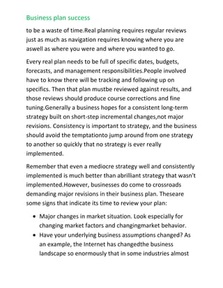 Shows profitabilityHow do you write a business plan?<br />Sitting down looking at a blank computer screen as you prepare to start your business plan can be daunting. You may want to look at some alternatives that will make the process a bit easier. Hire a Professional A professional consultant will create the business plan for you, but you still have to be prepared to think through your business and understand the underlying concepts in your business idea. You will have to work closely with the consultant to ensure that he or she develops a good plan that accurately represents your business or business idea.<br />If you have a business concept on paper, you can have one of BB Media Global Group’s Business Plan Specialist review your plan. Since 2005, BB Media Global Group has helped raise over $20 million dollars.<br />Buy a Book<br />There are many good books on the market that will help you to understand what needs to go into a good business plan. You can read Timothy Berry's \"
Hurdle: the Book on Business Planning\"
.<br />Use Business Planning Software<br />A good business planning software package will provide you with an outline for a well-developed, objective-based and professional business plan. Software packages will remove the problem of starting from scratch by structuring your plan for you. The software should ask you the right questions that will pull out the most important underlying concepts within your business idea. You can learn about the leading software package on the market, Business Plan Pro.<br />Business planning resources<br />Gathering Information For Your Plan A common problem people encounter when writing their business plan is finding information about their<br />business industry and competitive companies. Fortunately, in recent years the Internet has made information gathering simple and easy, but sometimes the best information is found much closer to home, with real people, in real time.<br />Always take a look at other businesses similar to your own, as a very good first step. If you're looking at starting a new business, you may well be starting one similar to one you already know. If you're doing a plan for an existing business, you are even more likely to know the business well. Even so, you can still learn a lot by looking at other similar businesses.<br />􀁯 Look at existing, similar businesses.<br />􀁯 If you are planning a retail shoe store, for example, spend some time looking at existing retail shoe store businesses. Park across the street and count the customers that go into the store. Note how long they stay inside, and how many come out with boxes that look like purchased shoes. You can probably even count how many pairs of shoes each customer buys. Browse the store and look at prices. Look at several stores, including the discount shoe stores and department store shoe departments.<br />􀁯 Find a similar business in another place.<br />􀁯 Find a similar business far enough away that you won't compete. For the shoe store example, you would identify shoe stores in similar towns in other states. Call the owner, explain your purpose truthfully, and ask about the business.<br />􀁯 Scan local newspapers for people selling a similar business.<br />􀁯 Contact the broker and ask for as much information as possible. If you are thinking of creating a shoe store and you find one for sale, you should consider yourself a prospective buyer. Maybe buying the existing store is the best thing. Even if you don't buy, the information you gain will be very valuable. Why is the owner selling? Is there something wrong with the business? You can probably get detailed financial information.<br />􀁯 Always shop the competition.<br />􀁯 If you're in the restaurant business, patronize your competition once a month, rotating through different restaurants. If you own a shoe store, shop your competition once a month, and visit different stores. It takes a little hard work but by using the Internet and doing some research at local businesses, you should be able to gather all the information necessary for your business plan.<br />Business Plan Maintenance<br />A business plan is not a one-time document, at least it shouldn't be. Most businesses put together a business plan during their start-up phase to organize, attract partners and employees, and to try and get a loan or financial investment. This is a great use of a business plan, however far too often once the company has started up the plan isn't touched again.<br />Ultimately, a business plan is about results, about making your business better. If you don't think doing a business plan will improve your business, then don't do one. Planning for planning's sake is a waste of time.<br />Where a plan is most likely to make your business better is by allowing you to:<br />1. Set priorities properly.<br />2. Track plan vs. actual results and make course corrections.<br />3. Plan and manage the critical numbers that aren't intuitive: not just profit and loss, but the relationship to cash flow, balance sheet, and ratios.<br />4. Communicate your plan to others: partners, employees, lenders, and investors. You may have a great plan in your head, but as soon as you need to explain it to others, you need to write it down.<br />Reviewing Your Plan<br />So how do you maintain your business plan? We have to first establish that without regular review -- monthly or at least quarterly review of your planned vs. actual results, with practical analysis of the reasons for variance -- planning is likely to be a waste of time.Real planning requires regular reviews just as much as navigation requires knowing where you are as well as where you were and where you wanted to go.<br />Every real plan needs to be full of specific dates, budgets, forecasts, and management responsibilities.People involved have to know there will be tracking and following up on specifics. Then that plan must be reviewed against results, and those reviews should produce course corrections and fine tuning.Generally a business hopes for a consistent long-term strategy built on short-step incremental changes,not major revisions. Consistency is important to strategy, and the business should avoid the temptation to jump around from one strategy to another so quickly that no strategy is ever really implemented.<br />Remember that even a mediocre strategy well and consistently implemented is much better than a brilliant strategy that wasn't implemented.However, businesses do come to crossroads demanding major revisions in their business plan. These are some signs that indicate its time to review your plan:<br />Major changes in market situation. Look especially for changing market factors and changing market behavior.