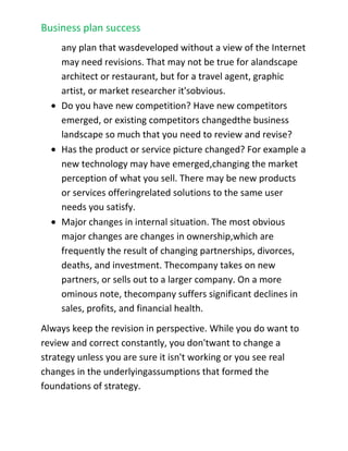 Have your underlying business assumptions changed? As an example, the Internet has changed the business landscape so enormously that in some industries almost any plan that was developed without a view of the Internet may need revisions. That may not be true for a landscape architect or restaurant, but for a travel agent, graphic artist, or market researcher it's obvious.