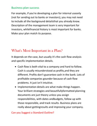 What changes took place internally in our organization that could be updated in the plan?After you've answered these questions, update your plan accordingly, set new budgets and milestones,adjust your financials, and repeat the process with another review of your plan again next month or next quarter. Update your plan accordingly again, and keep repeating. You'll find that maintaining your business plan gives you a better grasp on your business, your market, and everything else that happens<br />with your company.<br />Business Plan Mistakes<br />Often you may hear about what a business plan consists of. While including the necessary items is very important, you also want to make sure you don't commit any of the following common business plan mistakes:<br />1. Putting it off.<br />Don't wait to write a plan until you absolutely have to. Too many businesses make business plans only when they have no choice in the matter. Unless the bank or the investors want a plan, there is no plan. Don't wait to write your plan until you think you'll have enough time. \"
There's not enough time for a plan,\"
 business people say. \"
I can't plan. I'm too busy getting things done.\"
 The busier you are, the more you need to plan. If you are always putting out fires, you should build firebreaks or a sprinkler system. You can lose the whole forest for paying too much attention to the individual burning trees.<br />2. Cash flow casualness.<br />Cash flow is more important than sales, profits, or anything else in the business plan, but most people think in terms of profits instead of cash. When you and your friends imagine a new business, you think of what it would cost to make the product, what you could sell it for, and what the profits per unit might be. We are trained to think of business as sales minus costs and expenses, which equal profits.<br />Unfortunately, we don't spend the profits in a business. We spend cash. So understanding cash flow is critical. If you have only one table in your business plan, make it the cash flow table.<br />3. Idea inflation.<br />Plans don't sell new business ideas to investors. People do. The plan, though necessary, is only a way to present information. Investors invest in people, not ideas. Don't overestimate the importance of the idea, particularly the importance of the uniqueness of the idea. You don't need a great idea to start a business; you need time, money, perseverance, common sense, and so forth. Very few successful businesses are based entirely on new ideas. A new idea is much harder to sell than an existing one, because people don't understand a new idea and they are often unsure if it will work.<br />4. Fear and dread.<br />Doing a business plan isn't as hard as you think. You don't have to write a doctoral thesis or a novel. There are good books to help, many advisors among the Small Business Development Centers (SBDCs), business schools, and there is software available to help you (such as Business Plan Pro, and others).<br />5. Spongy, vague goals.<br />Leave out the vague and the meaningless babble of business phrases (such as \"
being the best\"
) because they are simply hype. Remember that the objective of a plan is its results, and for results, you need tracking and follow up. You need specific dates, management responsibilities, budgets, and milestones.<br />Then you can follow up. No matter how well thought out or brilliantly presented, it means nothing unless it produces results.<br />6. One size fits all<br />Tailor your business plan to its real business purpose. Business plans can be different things: they are often just sales documents to sell an idea for a new business. They can be detailed action plans, financial plans, marketing plans, and even personnel plans. They can be used to start a business, or just run a business better.<br />7. Diluted priorities.<br />Remember, strategy is focus. A priority list with 3-4 items is focus. A priority list with 20 items is something else, certainly not strategic, and rarely if ever effective. The more items on the list, the less the importance of each.<br />8. Hockey-stick shaped growth projections.<br />Have projections that are conservative so you can defend them. When in doubt, be less optimistic.<br />Design Your Plan to Fit Your Business<br />Business planning is about results. For every business plan, you need to make the contents of your plan match your purpose. Don't accept a standard outline just because it's there.In the United States business market there is a standardization about business plans. You can find dozens of books on the subject, about as many Web sites, two or three serious software products, and courses in hundreds of business schools, night schools, and community colleges. Although there are many variations on the theme, a lot of it still falls into the same standard.<br />What is a Business Plan?<br />A business plan is any plan that works for a business to look ahead, allocate resources, focus on key points, and prepare for problems and opportunities. Business existed long before computers, spreadsheets, and detailed projections. So did business plans.<br />Unfortunately, people think of business plans first for starting a new business or applying for business loans. But they are also vital for running a business, whether or not the business needs new loans or new investments. Businesses need plans to optimize growth and development according to priorities.<br />What's a Start-up Plan?<br />A very simple start-up plan includes a summary, mission statement, keys to success, market analysis, and break-even analysis. This kind of plan is good for deciding whether or not to proceed with a plan, to tell if there is a business worth pursuing, but it is not enough to run a business with.<br />Is There a Standard Business Plan?<br />A normal business plan, one that follows the advice of business experts, includes a standard set of elements. Plan formats and outlines vary, of course, but generally, a plan will include standard components such as descriptions of the company, product or service, market, forecasts, management team, and financial analysis. Your plan depends on your specific situation. For example, if you're developing a plan for internal use only (not for sending out to banks or investors), you may not need to include all the background details that you already know. Description of the management team is very important for investors, while financial history is most important for banks. Make your plan match its purpose.<br />What's Most Important in a Plan?<br />It depends on the case, but usually it's the cash flow analysis and specific implementation details.<br />Cash flow is both vital to a company and hard to follow. Cash is usually misunderstood as profits, and they are different. Profits don't guarantee cash in the bank. Lots of profitable companies go under because of cash flow problems. It just isn't intuitive.