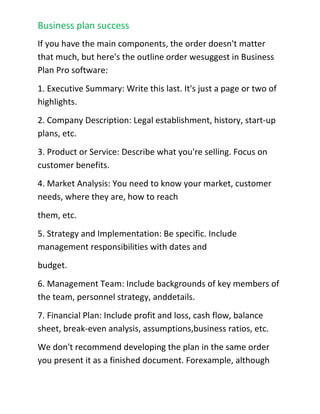 Implementation details are what make things happen. Your brilliant strategies and beautifully formatted planning documents are just theory unless you assign responsibilities, with dates and budgets, follow up with those responsible, and track results. Business plans are really about getting results and improving your company.Can you Suggest a Standard Outline?<br />If you have the main components, the order doesn't matter that much, but here's the outline order we suggest in Business Plan Pro software:<br />1. Executive Summary: Write this last. It's just a page or two of highlights.<br />2. Company Description: Legal establishment, history, start-up plans, etc.<br />3. Product or Service: Describe what you're selling. Focus on customer benefits.<br />4. Market Analysis: You need to know your market, customer needs, where they are, how to reach<br />them, etc.<br />5. Strategy and Implementation: Be specific. Include management responsibilities with dates and<br />budget.<br />6. Management Team: Include backgrounds of key members of the team, personnel strategy, and details.<br />7. Financial Plan: Include profit and loss, cash flow, balance sheet, break-even analysis, assumptions,business ratios, etc.<br />We don't recommend developing the plan in the same order you present it as a finished document. For example, although the Executive Summary comes as the first section of a business plan, we recommend writing it after everything else is done. It will appear first, but you write it last.<br />The Essential Contents of a Marketing Plan<br />Excerpt from On Target: The Book on Marketing Plans by Tim Berry and Doug Wilson Every marketing plan has to fit the needs and situation. Even so, there are standard components you just can't do without. A marketing plan should always have a situation analysis, marketing strategy, sales forecast, and expense budget.<br />􀁯 Situation Analysis: Normally this will include a market analysis, a SWOT analysis (strengths,weaknesses, opportunities, and threats), and a competitive analysis. The market analysis will include market forecast, segmentation, customer information, and market needs analysis. <br />Marketing Strategy: This should include at least a mission statement, objectives, and focused strategy including market segment focus and product positioning.<br />􀁯 Sales Forecast: This would include enough detail to track sales month by month and follow up on plan-vs.-actual analysis. Normally a plan will also include specific sales by product, by region or market segment, by channels, by manager responsibilities, and other elements. The forecast alone is a bare minimum.<br />Expense Budget: This ought to include enough detail to track expenses month by month and follow up on plan-vs.-actual analysis. Normally a plan will also include specific sales tactics, programs, management responsibilities, promotion, and other elements. The expense budget is a bare minimum.Are They Enough?<br />These minimum requirements above are not the ideal, just the minimum. In most cases you'll begin a marketing plan with an Executive Summary, and you'll also follow those essentials just described with a review of organizational impact, risks and contingencies, and pending issues.<br />Include a Specific Action Plan<br />You should also remember that planning is about the results, not the plan itself. A marketing plan must be measured by the results it produces. The implementation of your plan is much more important than its brilliant ideas or massive market research. You can influence implementation by building a plan full of specific, measurable and concrete plans that can be tracked and followed up. Plan-vs.-actual analysis is critical to the eventual results, and you should build it into your plan.<br />Public Relations Marketing<br />Excerpt from On Target: The Book on Marketing Plans by Tim Berry and Doug Wilson Public Relations involves a variety of programs designed to maintain or enhance a company's image and the products and services it offers. Successful implementation of an effective public relations strategy can be a critical component to a marketing plan.<br />A public relations (PR) strategy may play a key role in an organization's promotional strategy. A planned approach to leveraging public relations opportunities can be just as important as advertising and sales promotions. Public relations is one of the most effective methods to communicate and relate to the market. It is powerful and, once things are in motion, it is the most cost effective of all promotional activities. In some cases, it is free. The success of well executed PR plans can be seen through several organizations that have made it a<br />central focus of their promotional strategy. Paul Newman's Salad Dressing, The Body Shop, and Ben & Jerry's Ice Cream have positioned their organizations through effective PR strategies. Intel, Sprint and Microsoft have leveraged public relations to introduce and promote new products and services.Similar to the foundational goals of marketing, effective public relations seeks to communicate information to:<br />Launch new products and services.