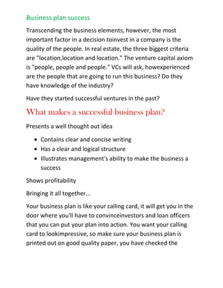 Evaluate a new product line, promotion, or expansionWhat's in a business plan?<br />A business plan should prove that your business will generate enough revenue to cover your expenses,but a business plan may vary depending upon whom your audience is. If you are writing a plan for yourcolleagues and partners, for example, to expand an existing business, then the focus of that plan may be more operational than financial. Yes, you are going to show your partners how this expansion will meanmore revenues, but they are going to want to know the nuts and bolts of how this new venture is going tobe implemented.<br />If you are writing a business plan for a bank, your bank manager will want to see that your ideas are well thought out, but the most important aspect to him or her will be your financials. Are your assumptions realistic? And will the cash flow of the business be enough to ensure that you can make the monthly payments for the loan that you have requested? If your business is making $1,000 a month and your payments are $1,200 a month, the bank is likely to turn you away.<br />When considering an investment opportunity, most venture capitalists look at the obvious trends and market niches. Transcending the business elements, however, the most important factor in a decision to invest in a company is the quality of the people. In real estate, the three biggest criteria are \"
location,location and location.\"
 The venture capital axiom is \"
people, people and people.\"
 VCs will ask, how experienced are the people that are going to run this business? Do they have knowledge of the industry?<br />Have they started successful ventures in the past?<br />What makes a successful business plan?<br />Presents a well thought out idea<br />Contains clear and concise writing