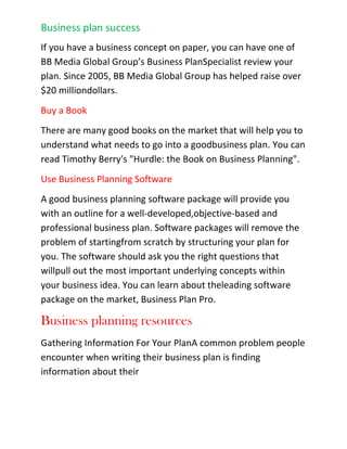 Evaluate a new product line, promotion, or expansionWhat's in a business plan?<br />A business plan should prove that your business will generate enough revenue to cover your expenses and make a satisfactory return for bankers or investors.<br />1. Executive Summary--features the highlights of your plan and sells your idea in two pages or less.<br />2. Company Summary--a factual description of your company, ownership, and history.<br />3. Products (or Services or both)--describes your products and/or services and how they stand out from competitive products and services.<br />4. Market Analysis-provides a summary of your typical customers, competitive landscape, market size, and expected market growth.<br />5. Strategy and Implementation-describes how you will sell your product, how you will put your plan into action, and establishes milestones.<br />6. Management Summary-provides background on the management team, their experiences, and key accomplishments.<br />7. Financial Plan-contains key financials including sales, cash flow, and profits.<br />What makes a successful business plan?<br />A well thought out idea