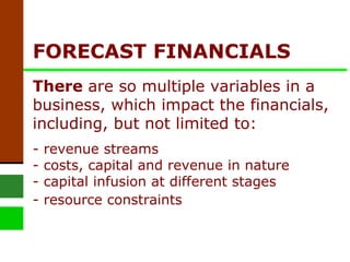 FORECAST FINANCIALS  There  are so multiple variables in a business, which impact the financials, including, but not limited to: - revenue streams - costs, capital and revenue in nature - capital infusion at different stages - resource constraints   