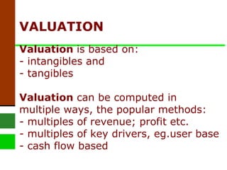 VALUATION  Valuation  is based on: - intangibles and  - tangibles Valuation  can be computed in multiple ways, the popular methods: - multiples of revenue; profit etc. - multiples of key drivers, eg.user base - cash flow based 