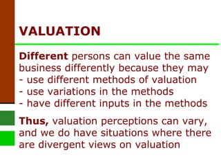 VALUATION  Different  persons can value the same business differently because they may - use different methods of valuation - use variations in the methods  - have different inputs in the methods Thus,  valuation perceptions can vary, and we do have situations where there are divergent views on valuation 