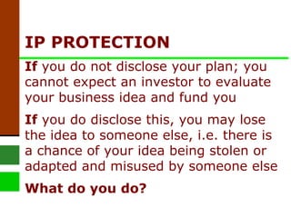 IP PROTECTION If  you do not disclose your plan; you cannot expect an investor to evaluate your business idea and fund you If  you do disclose this, you may lose the idea to someone else, i.e. there is a chance of your idea being stolen or adapted and misused by someone else What do you do? 