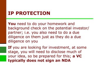 IP PROTECTION You  need to do your homework and background check on the potential investor/partner; i.e. you also need to do a due diligence on them just as they do a due diligence on you   If  you are looking for investment, at some stage, you will need to disclose much of your idea, so be prepared for this;  a VC typically does not sign an NDA   