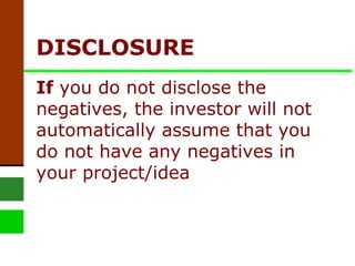 DISCLOSURE  If  you do not disclose the negatives, the investor will not automatically assume that you do not have any negatives in your project/idea 