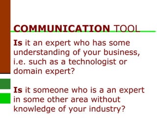COMMUNICATION  TOOL Is  it an expert who has some understanding of your business, i.e. such as a technologist or domain expert? Is  it someone who is a an expert in some other area without knowledge of your industry?  