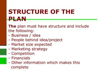 STRUCTURE OF THE PLAN   The  plan must have structure and include the following: - Business / idea - People behind idea/project - Market size expected - Marketing strategy - Competition - Financials - Other information which makes this   complete  
