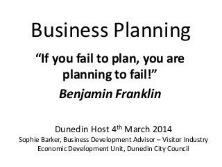 Business Planning
“If you fail to plan, you are
planning to fail!”
Benjamin Franklin
Dunedin Host 4th March 2014
Sophie Barker, Business Development Advisor – Visitor Industry
Economic Development Unit, Dunedin City Council
 