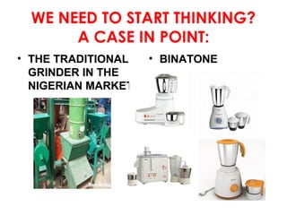 WE NEED TO START THINKING?
A CASE IN POINT:
• THE TRADITIONAL
GRINDER IN THE
NIGERIAN MARKET

• BINATONE

 