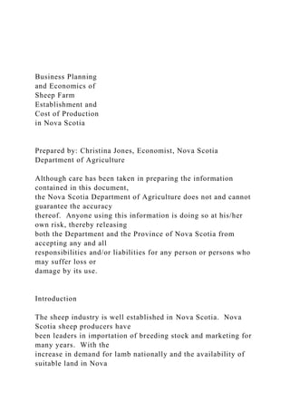 Business Planning
and Economics of
Sheep Farm
Establishment and
Cost of Production
in Nova Scotia
Prepared by: Christina Jones, Economist, Nova Scotia
Department of Agriculture
Although care has been taken in preparing the information
contained in this document,
the Nova Scotia Department of Agriculture does not and cannot
guarantee the accuracy
thereof. Anyone using this information is doing so at his/her
own risk, thereby releasing
both the Department and the Province of Nova Scotia from
accepting any and all
responsibilities and/or liabilities for any person or persons who
may suffer loss or
damage by its use.
Introduction
The sheep industry is well established in Nova Scotia. Nova
Scotia sheep producers have
been leaders in importation of breeding stock and marketing for
many years. With the
increase in demand for lamb nationally and the availability of
suitable land in Nova
 