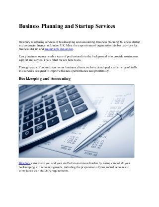 Business Planning and Startup Services
Westbury is offering services of bookkeeping and accounting, business planning, business startup
and corporate finance in London UK. Meet the expert team of organization for best advices for
business startup and accountants in London.
Every business owner needs a team of professionals in the background who provide continuous
support and advice. That's what we are here to do.
Through years of commitment to our business clients we have developed a wide range of skills
and services designed to improve business performance and profitability.
Bookkeeping and Accounting
Westbury can relieve you and your staff of an enormous burden by taking care of all your
bookkeeping and accounting needs, including the preparation of your annual accounts in
compliance with statutory requirements.
 