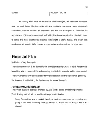 12
Sunday 10:00 am – 5:00 pm
The starting work force will consist of Store manager, two assistant managers
(one for each floor), Mentors (who will help assistant managers) sales personnel,
supervisor, account officers, IT personnel and the top management. Selection for
appointment of the each member of staff will follow through evaluation criteria in order
to select the most qualified candidates (Wheelright & Clark, 1992). The lower rank
employees will work in shifts in order to observe the requirements of the labor laws.
Financial Plan
Validation of Key Assumption:
The financial forecast of the company will be modeled using CAPM (Capital Asset Price
Modelling) which consist of the real operating cost in both Australia and its base market.
The key variables have been validated through research and the experience gained by
the founders in establishing the business so far around the world.
ForecastRevenuestream
The overall business package provided by Zara will be based on following streams:
The following method will be used to set up promotion budget.
Since Zara will be new in market; therefore, methods used must be innovative and
going to use price skimming strategy. Therefore, this is how the budget has to be
divided:
 