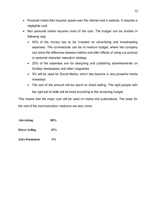 13
 Personal media that requires space over the internet and a website. It requires a
negligible cost.
 Non personal media requires most of the cost. The budget can be divided in
following way:
 50% of the money has to be invested on advertising and broadcasting
expenses. The commercials can be of medium budget, where the company
can show the difference between before and after effects of using our product
or personal character execution strategy
 25% of the expenses are for designing and publishing advertisements on
Sunday newspapers and other magazines
 5% will be used for Social Media, which has become a very powerful media
nowadays
 The rest of the amount will be spent on direct selling. The right people with
the right set of skills will be hired according to the remaining budget
This means that the major cost will be used on media and publications. The costs for
the rest of the communication mediums are very minor.
Advertising 80%
Direct Selling 15%
Sales Promotions 5%
 