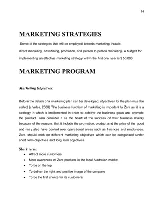 14
MARKETING STRATEGIES
Some of the strategies that will be employed towards marketing include:
direct marketing, advertising, promotion, and person to person marketing. A budget for
implementing an effective marketing strategy within the first one year is $ 50,000.
MARKETING PROGRAM
Marketing Objectives:
Before the details of a marketing plan can be developed, objectives for the plan must be
stated (charles, 2008) The business function of marketing is important to Zara as it is a
strategy in which is implemented in order to achieve the business goals and promote
the product. Zara consider it as the heart of the success of their business mainly
because of the reasons that it include the promotion, product and the price of the good
and may also have control over operational areas such as finances and employees.
Zara should work on different marketing objectives which can be categorized under
short term objectives and long term objectives.
Short term:
 Attract more customers
 More awareness of Zara products in the local Australian market
 To be on the top
 To deliver the right and positive image of the company
 To be the first choice for its customers
 