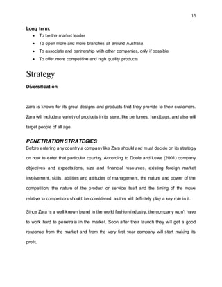 15
Long term:
 To be the market leader
 To open more and more branches all around Australia
 To associate and partnership with other companies, only if possible
 To offer more competitive and high quality products
Strategy
Diversification
Zara is known for its great designs and products that they provide to their customers.
Zara will include a variety of products in its store, like perfumes, handbags, and also will
target people of all age.
PENETRATION STRATEGIES
Before entering any country a company like Zara should and must decide on its strategy
on how to enter that particular country. According to Doole and Lowe (2001) company
objectives and expectations, size and financial resources, existing foreign market
involvement, skills, abilities and attitudes of management, the nature and power of the
competition, the nature of the product or service itself and the timing of the move
relative to competitors should be considered, as this will definitely play a key role in it.
Since Zara is a well known brand in the world fashion industry, the company won’t have
to work hard to penetrate in the market. Soon after their launch they will get a good
response from the market and from the very first year company will start making its
profit.
 