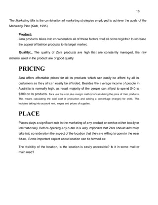 16
The Marketing Mix is the combination of marketing strategies employed to achieve the goals of the
Marketing Plan (Kalb, 1995)
Product:
Zara products takes into consideration all of these factors that all come together to increase
the appeal of fashion products to its target market.
Quality: The quality of Zara products are high that are constantly managed, the raw
material used in the product are of good quality.
PRICING
Zara offers affordable prices for all its products which can easily be afford by all its
customers as they all can easily be afforded. Besides the average income of people in
Australia is normally high, as result majority of the people can afford to spend $40 to
$300 on its products. Zara use the cost plus margin method of calculating the price of their products.
This means calculating the total cost of production and adding a percentage (margin) for profit. This
includes taking into account rent, wages and prices of supplies.
PLACE
Places plays a significant role in the marketing of any product or service either locally or
internationally. Before opening any outlet it is very important that Zara should and must
take into consideration the aspect of the location that they are willing to open in the near
future. Some important aspect about location can be termed as:
The visibility of the location, Is the location is easily accessible? Is it in some mall or
main road?
 