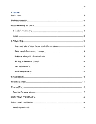 2
Contents
Introduction:...................................................................................................................................5
Internationalization.......................................................................................................................6
Global Marketing for ZARA.........................................................................................................6
Definition of Marketing:............................................................................................................8
Value: .........................................................................................................................................8
INNOVATION................................................................................................................................9
One need a lot of ideas from a lot of different places.....................................................9
Move rapidly from design to market. .................................................................................9
Innovate all aspects of the business ...............................................................................10
Prototype and model quickly ............................................................................................10
Get fast feedback ...............................................................................................................10
Flatten the structure ...........................................................................................................10
Strategic goals ............................................................................................................................10
Operational Plan:........................................................................................................................11
Financial Plan .............................................................................................................................12
Forecast Revenue stream.....................................................................................................12
MARKETING STRATEGIES ....................................................................................................14
MARKETING PROGRAM .........................................................................................................14
Marketing Objectives:...............................................................................................................14
 