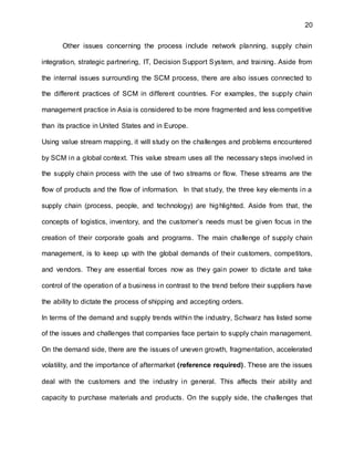 20
Other issues concerning the process include network planning, supply chain
integration, strategic partnering, IT, Decision Support System, and training. Aside from
the internal issues surrounding the SCM process, there are also issues connected to
the different practices of SCM in different countries. For examples, the supply chain
management practice in Asia is considered to be more fragmented and less competitive
than its practice in United States and in Europe.
Using value stream mapping, it will study on the challenges and problems encountered
by SCM in a global context. This value stream uses all the necessary steps involved in
the supply chain process with the use of two streams or flow. These streams are the
flow of products and the flow of information. In that study, the three key elements in a
supply chain (process, people, and technology) are highlighted. Aside from that, the
concepts of logistics, inventory, and the customer’s needs must be given focus in the
creation of their corporate goals and programs. The main challenge of supply chain
management, is to keep up with the global demands of their customers, competitors,
and vendors. They are essential forces now as they gain power to dictate and take
control of the operation of a business in contrast to the trend before their suppliers have
the ability to dictate the process of shipping and accepting orders.
In terms of the demand and supply trends within the industry, Schwarz has listed some
of the issues and challenges that companies face pertain to supply chain management.
On the demand side, there are the issues of uneven growth, fragmentation, accelerated
volatility, and the importance of aftermarket (reference required). These are the issues
deal with the customers and the industry in general. This affects their ability and
capacity to purchase materials and products. On the supply side, the challenges that
 