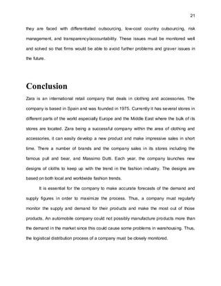 21
they are faced with differentiated outsourcing, low-cost country outsourcing, risk
management, and transparency/accountability. These issues must be monitored well
and solved so that firms would be able to avoid further problems and graver issues in
the future.
Conclusion
Zara is an international retail company that deals in clothing and accessories. The
company is based in Spain and was founded in 1975. Currently it has several stores in
different parts of the world especially Europe and the Middle East where the bulk of its
stores are located. Zara being a successful company within the area of clothing and
accessories, it can easily develop a new product and make impressive sales in short
time. There a number of brands and the company sales in its stores including the
famous pull and bear, and Massimo Dutti. Each year, the company launches new
designs of cloths to keep up with the trend in the fashion industry. The designs are
based on both local and worldwide fashion trends.
It is essential for the company to make accurate forecasts of the demand and
supply figures in order to maximize the process. Thus, a company must regularly
monitor the supply and demand for their products and make the most out of those
products. An automobile company could not possibly manufacture products more than
the demand in the market since this could cause some problems in warehousing. Thus,
the logistical distribution process of a company must be closely monitored.
 