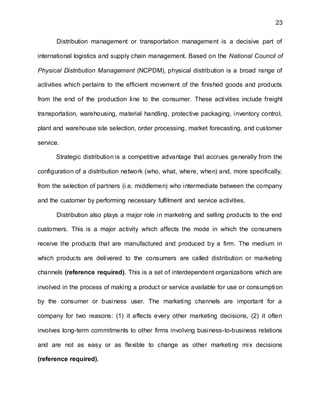 23
Distribution management or transportation management is a decisive part of
international logistics and supply chain management. Based on the National Council of
Physical Distribution Management (NCPDM), physical distribution is a broad range of
activities which pertains to the efficient movement of the finished goods and products
from the end of the production line to the consumer. These activities include freight
transportation, warehousing, material handling, protective packaging, inventory control,
plant and warehouse site selection, order processing, market forecasting, and customer
service.
Strategic distribution is a competitive advantage that accrues generally from the
configuration of a distribution network (who, what, where, when) and, more specifically,
from the selection of partners (i.e. middlemen) who intermediate between the company
and the customer by performing necessary fulfilment and service activities.
Distribution also plays a major role in marketing and selling products to the end
customers. This is a major activity which affects the mode in which the consumers
receive the products that are manufactured and produced by a firm. The medium in
which products are delivered to the consumers are called distribution or marketing
channels (reference required). This is a set of interdependent organizations which are
involved in the process of making a product or service available for use or consumption
by the consumer or business user. The marketing channels are important for a
company for two reasons: (1) it affects every other marketing decisions, (2) it often
involves long-term commitments to other firms involving business-to-business relations
and are not as easy or as flexible to change as other marketing mix decisions
(reference required).
 