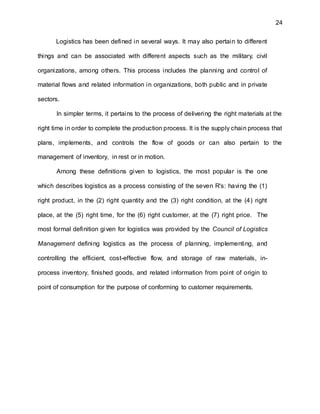 24
Logistics has been defined in several ways. It may also pertain to different
things and can be associated with different aspects such as the military, civil
organizations, among others. This process includes the planning and control of
material flows and related information in organizations, both public and in private
sectors.
In simpler terms, it pertains to the process of delivering the right materials at the
right time in order to complete the production process. It is the supply chain process that
plans, implements, and controls the flow of goods or can also pertain to the
management of inventory, in rest or in motion.
Among these definitions given to logistics, the most popular is the one
which describes logistics as a process consisting of the seven R's: having the (1)
right product, in the (2) right quantity and the (3) right condition, at the (4) right
place, at the (5) right time, for the (6) right customer, at the (7) right price. The
most formal definition given for logistics was provided by the Council of Logistics
Management defining logistics as the process of planning, implementing, and
controlling the efficient, cost-effective flow, and storage of raw materials, in-
process inventory, finished goods, and related information from point of origin to
point of consumption for the purpose of conforming to customer requirements.
 