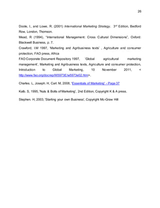 26
Doole, I., and Lowe, R. (2001) International Marketing Strategy. 3rd Edition, Bedford
Row, London, Thomson.
Mead, R (1994), “International Management: Cross Cultural Dimensions”, Oxford:
Blackwell Business, p. 7.
Crawford, I.M 1997, ‘Marketing and Agribusiness texts’ , Agriculture and consumer
protection, FAO press, Africa
FAO Corporate Document Repository 1997, ‘Global agricultural marketing
management’, Marketing and Agribusiness texts, Agriculture and consumer protection,
Introduction to Global Marketing, 10 November 2011, <
http://www.fao.org/docrep/W5973E/w5973e02.htm>.
Charles. L, Joseph. H, Carl. M, 2008, 'Essentials of Marketing' - Page 37
Kalb. S, 1995, 'Nuts & Bolts of Marketing', 2nd Edition, Copyright K & A press.
Stephen. H, 2003, 'Starting your own Business', Copyright Mc-Graw Hill
 