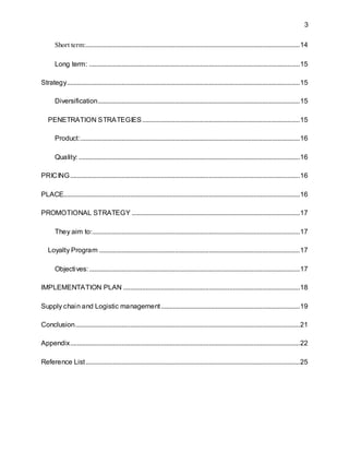 3
Short term:.............................................................................................................................14
Long term: ...........................................................................................................................15
Strategy........................................................................................................................................15
Diversification......................................................................................................................15
PENETRATION STRATEGIES............................................................................................15
Product:................................................................................................................................16
Quality: .................................................................................................................................16
PRICING......................................................................................................................................16
PLACE..........................................................................................................................................16
PROMOTIONAL STRATEGY ..................................................................................................17
They aim to:.........................................................................................................................17
Loyalty Program .....................................................................................................................17
Objectives:...........................................................................................................................17
IMPLEMENTATION PLAN .......................................................................................................18
Supply chain and Logistic management.................................................................................19
Conclusion...................................................................................................................................21
Appendix......................................................................................................................................22
Reference List.............................................................................................................................25
 
