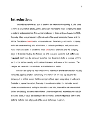 5
Introduction:
This initial statement is a plan to disclose the intention of beginning a Zara Store
in within a new market (Bhatia, 2000). Zara is an international retail company that deals
in clothing and accessories. The company is based in Spain and was founded in 1975.
Currently it has several stores in different parts of the world especially Europe and the
Middle East where majority of its stores are located. Zara being a successful company
within the area of clothing and accessories, it can easily develop a new product and
make impressive sales in short time. There are number of brands and the company
sales in its stores including the famous pull and bear, and Massimo Dutti (reference
required). Each year, the company launches new designs of cloths to keep up with the
trend in the fashion industry and to deliver the needs and wants of its customers. The
designs are based on both local and worldwide fashion trends.
Because the company has established a well known brand in the fashion industry
worldwide, opening another store in any new market will not be a big issue for the
company. It is for this reason that the company should open a new store in Melbourne
Australia to expand its market. Currently, the customers within this particular target
market are offered with a variety of attire to choose from, many local and international
brands are already available in the market. Considering the fact that Melbourne is such
a diverse place, it would be nice to give the dwellers a taste of indigenous fashion and
clothing material from other parts of the world (reference required).
 