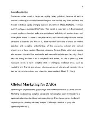6
Internationalization
Businesses either small or large are rapidly being globalized because of various
reasons, extending a business internationally has now become very much desirable and
feasible in today’s rapidly changing business environment (Mead, R (1994)). To make
such thing happen successful technology has played a major part in it. Businesses at
present need more than just well-made products and well designed services to succeed
in the global market. In order to compete and succeed internationally there are number
of factors to consider and look in to, most important decisions to make are market
selection and complete understanding of the economic, cultural and political
environment of these markets. Business managers, Owners, Stake holders and leaders
who are associate with Zara needs to be well aware of the challenges they might face if
they are willing to enter in to a completely new market, for this purpose top level
managers needs to have complete skills of managing functional areas such as
marketing and finance, promotions, interdependence of international markets, norms
that are part of other cultures and other risks associated to it (Mead, R (1994)).
Global Marketing for ZARA
Terminologies or phrases like global village and world economy turn out to be popular.
Marketing has become a complete subject and marketing has been developed into a
systematic plan since the global business existence. Even by companies like Zara it
requires proper planning and deep analysis of all the process that is going into
operation (FAO 1997)
 