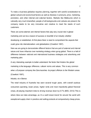 7
To make a business globalize requires planning, together with careful consideration to
global cultural and economical factors as well as likeness in products, price, marketing,
promotion, and other internal and external factors. Markets like Melbourne which is
culturally very much diversified, people of all backgrounds and cultures are present, the
company needs to be very innovative and creative to meet the needs of such
customers.
There are some external and internal factors that play very crucial role in global
marketing and can be a reason of success or downfall of an industry whether
developing or established. At first place there is need to comprehend the aspects that
could grow into internationalism and globalization (Crawford 1997).
Here we are going to demonstrate different factors that are part of external and internal
nature and have influence over marketing strategy when going global. There is a hell of
difference between national and international business strategies and advertising and
marketing plan.
A very interesting example to better understand the factor that hinders the global
marketing is the language difference, cultural norms and values. This is very common
when a European company like Zara launches its project offshore to the Western areas
(Crawford 1997).
Industry at a Glance:
The retail industry of Australia has seen several tough years, with overall cautious
consumers spending, lower prices, higher rents and most importantly global financial
crises, all playing important roles to driving revenue down by 0.7% (IBIS, 2012) This is
where Zara can take advantage, as it’s a well known brand for around the world with
exceptional supply chain in practice and selling products at comparatively cheap prices.
 