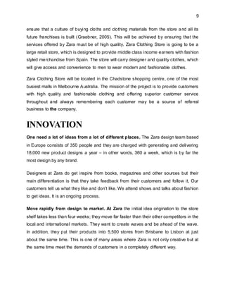 9
ensure that a culture of buying cloths and clothing materials from the store and all its
future franchises is built (Graebner, 2005). This will be achieved by ensuring that the
services offered by Zara must be of high quality. Zara Clothing Store is going to be a
large retail store, which is designed to provide middle class income earners with fashion
styled merchandise from Spain. The store will carry designer and quality clothes, which
will give access and convenience to men to wear modern and fashionable clothes.
Zara Clothing Store will be located in the Chadstone shopping centre, one of the most
busiest malls in Melbourne Australia. The mission of the project is to provide customers
with high quality and fashionable clothing and offering superior customer service
throughout and always remembering each customer may be a source of referral
business to the company.
INNOVATION
One need a lot of ideas from a lot of different places. The Zara design team based
in Europe consists of 350 people and they are charged with generating and delivering
18,000 new product designs a year – in other words, 360 a week, which is by far the
most design by any brand.
Designers at Zara do get inspire from books, magazines and other sources but their
main differentiation is that they take feedback from their customers and follow it, Our
customers tell us what they like and don’t like. We attend shows and talks about fashion
to get ideas. It is an ongoing process.
Move rapidly from design to market. At Zara the initial idea origination to the store
shelf takes less than four weeks; they move far faster than their other competitors in the
local and international markets. They want to create waves and be ahead of the wave.
In addition, they put their products into 5,500 stores from Brisbane to Lisbon at just
about the same time. This is one of many areas where Zara is not only creative but at
the same time meet the demands of customers in a completely different way.
 