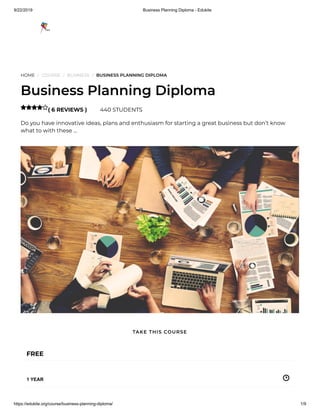 9/22/2019 Business Planning Diploma - Edukite
https://edukite.org/course/business-planning-diploma/ 1/9
HOME / COURSE / BUSINESS / BUSINESS PLANNING DIPLOMA
Business Planning Diploma
( 6 REVIEWS ) 440 STUDENTS
Do you have innovative ideas, plans and enthusiasm for starting a great business but don’t know
what to with these …

FREE
1 YEAR
TAKE THIS COURSE
 
