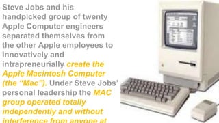 Steve Jobs and his
handpicked group of twenty
Apple Computer engineers
separated themselves from
the other Apple employees to
innovatively and
intrapreneurially create the
Apple Macintosh Computer
(the “Mac”). Under Steve Jobs’
personal leadership the MAC
group operated totally
independently and without
 