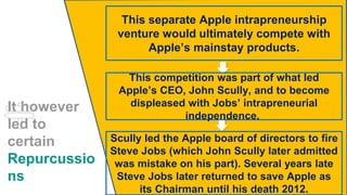 It however
led to
certain
Repurcussio
ns
This separate Apple intrapreneurship
venture would ultimately compete with
Apple’s mainstay products.
This competition was part of what led
Apple’s CEO, John Scully, and to become
displeased with Jobs’ intrapreneurial
independence.
Scully led the Apple board of directors to fire
Steve Jobs (which John Scully later admitted
was mistake on his part). Several years late
Steve Jobs later returned to save Apple as
its Chairman until his death 2012.
 