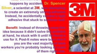 Idea: Sometimes, intrapreneurship
happens by accident. Dr. Spencer
Silver, a scientist at 3M, was attempting
to create an extremely strong adhesive
Instead, he accidentally created a light
adhesive that stuck to surfaces well.
Benefit: Instead of throwing away this
idea because it didn’t solve the problem
at hand, he stuck with it until he found a
use for it. Post-It notes were born and if
you are the vast majority of desk
workers you’re probably looking at a pad
of them right now.
 