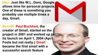 Idea: Just like W.L .Gore, Google
allows time for personal projects.
One of these is something you
probably use multiple times a
day, Gmail.
Benefit: Paul Buchheit, the
creator of Gmail, started on the
project in 2001 and worked up to
its launch on April 1, 2004 (April
Fools but not really.) Gmail
became the first email with a
successful search feature
 