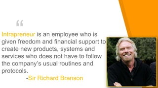 “Intrapreneur is an employee who is
given freedom and financial support to
create new products, systems and
services who does not have to follow
the company’s usual routines and
protocols.
-Sir Richard Branson
 