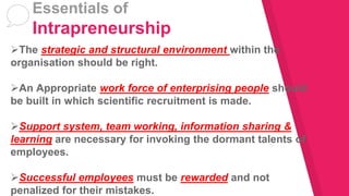 The strategic and structural environment within the
organisation should be right.
An Appropriate work force of enterprising people should
be built in which scientific recruitment is made.
Support system, team working, information sharing &
learning are necessary for invoking the dormant talents of
employees.
Successful employees must be rewarded and not
penalized for their mistakes.
Essentials of
Intrapreneurship
 